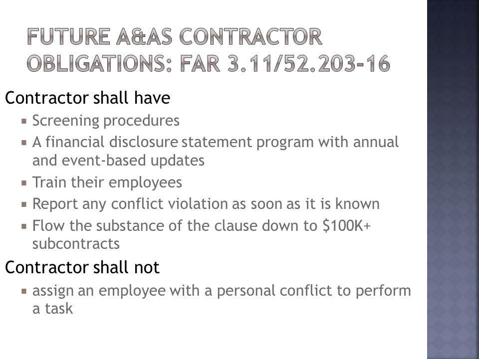 Contractor shall have  Screening procedures  A financial disclosure statement program with annual and event-based updates  Train their employees  Report any conflict violation as soon as it is known  Flow the substance of the clause down to $100K+ subcontracts Contractor shall not  assign an employee with a personal conflict to perform a task