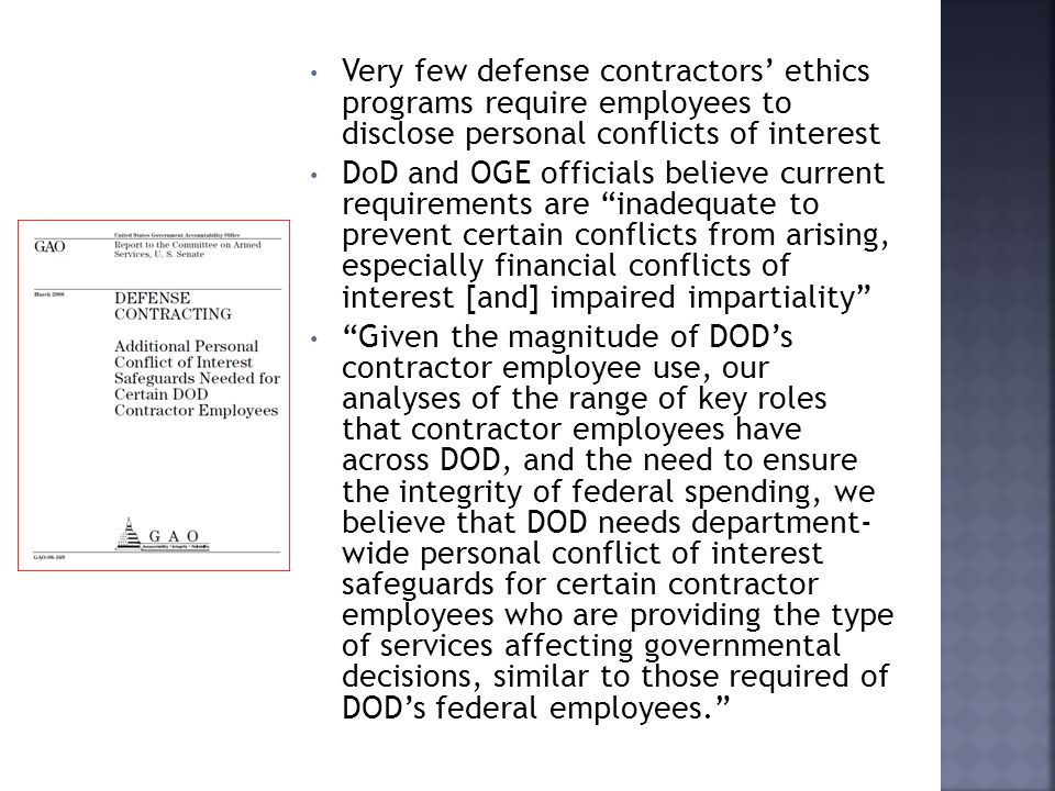 Very few defense contractors’ ethics programs require employees to disclose personal conflicts of interest DoD and OGE officials believe current requirements are inadequate to prevent certain conflicts from arising, especially financial conflicts of interest [and] impaired impartiality Given the magnitude of DOD’s contractor employee use, our analyses of the range of key roles that contractor employees have across DOD, and the need to ensure the integrity of federal spending, we believe that DOD needs department- wide personal conflict of interest safeguards for certain contractor employees who are providing the type of services affecting governmental decisions, similar to those required of DOD’s federal employees.