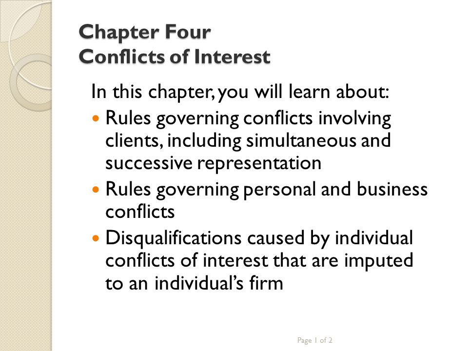 Chapter Four Conflicts of Interest In this chapter, you will learn about: Rules governing conflicts involving clients, including simultaneous and successive representation Rules governing personal and business conflicts Disqualifications caused by individual conflicts of interest that are imputed to an individual’s firm Page 1 of 2