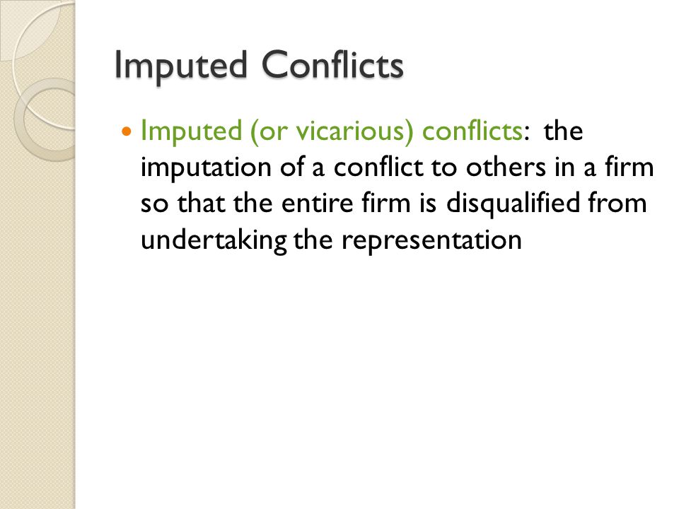 Imputed Conflicts Imputed (or vicarious) conflicts: the imputation of a conflict to others in a firm so that the entire firm is disqualified from undertaking the representation