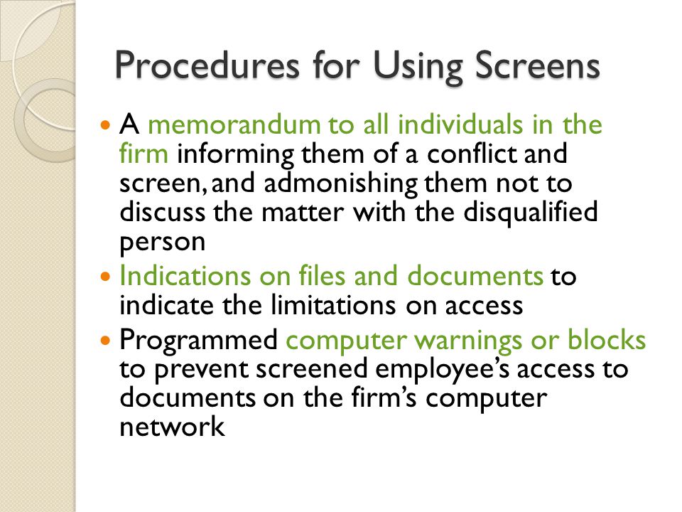 Procedures for Using Screens A memorandum to all individuals in the firm informing them of a conflict and screen, and admonishing them not to discuss the matter with the disqualified person Indications on files and documents to indicate the limitations on access Programmed computer warnings or blocks to prevent screened employee’s access to documents on the firm’s computer network