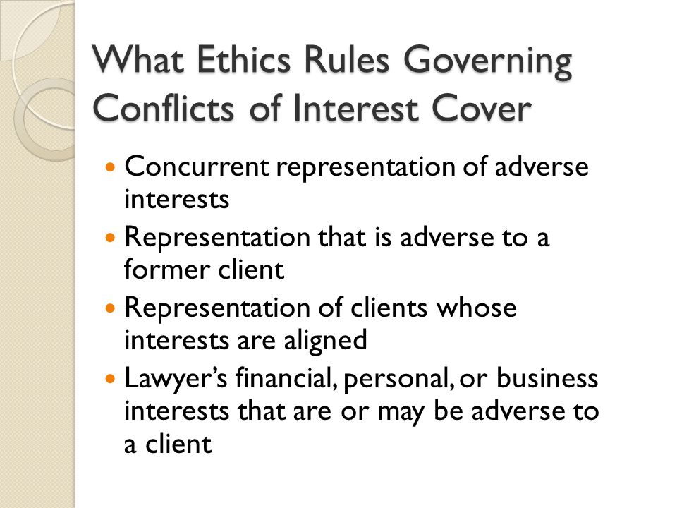 What Ethics Rules Governing Conflicts of Interest Cover Concurrent representation of adverse interests Representation that is adverse to a former client Representation of clients whose interests are aligned Lawyer’s financial, personal, or business interests that are or may be adverse to a client