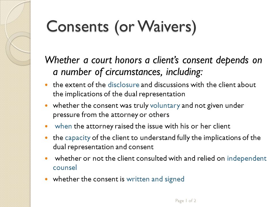 Consents (or Waivers) Whether a court honors a client’s consent depends on a number of circumstances, including: the extent of the disclosure and discussions with the client about the implications of the dual representation whether the consent was truly voluntary and not given under pressure from the attorney or others when the attorney raised the issue with his or her client the capacity of the client to understand fully the implications of the dual representation and consent whether or not the client consulted with and relied on independent counsel whether the consent is written and signed Page 1 of 2
