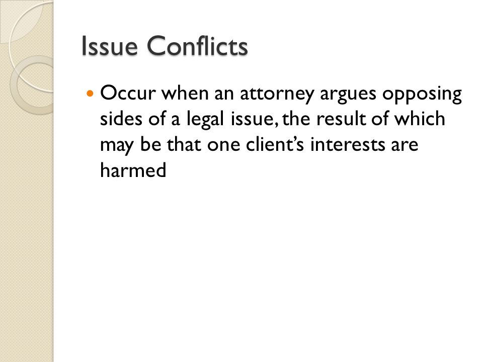 Issue Conflicts Occur when an attorney argues opposing sides of a legal issue, the result of which may be that one client’s interests are harmed