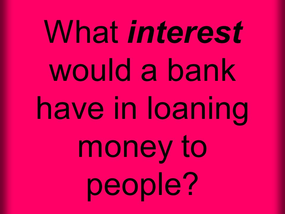 What interest would a bank have in loaning money to people
