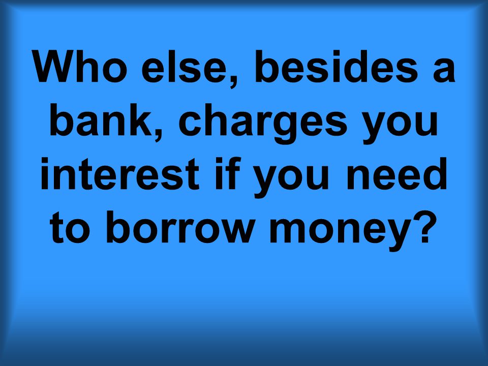 Who else, besides a bank, charges you interest if you need to borrow money