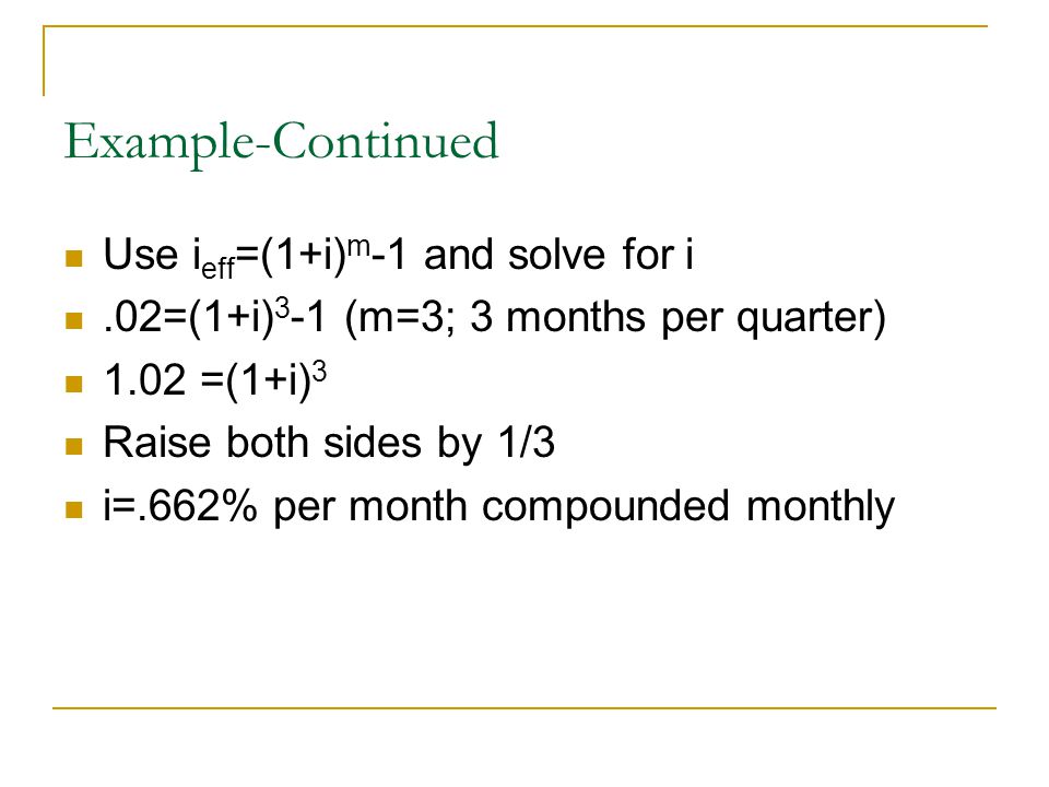 Example-Continued Use i eff =(1+i) m -1 and solve for i.02=(1+i) 3 -1 (m=3; 3 months per quarter) 1.02 =(1+i) 3 Raise both sides by 1/3 i=.662% per month compounded monthly