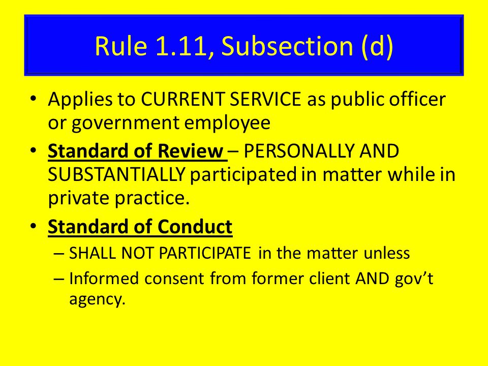 Rule 1.11, Subsection (d) Applies to CURRENT SERVICE as public officer or government employee Standard of Review – PERSONALLY AND SUBSTANTIALLY participated in matter while in private practice.