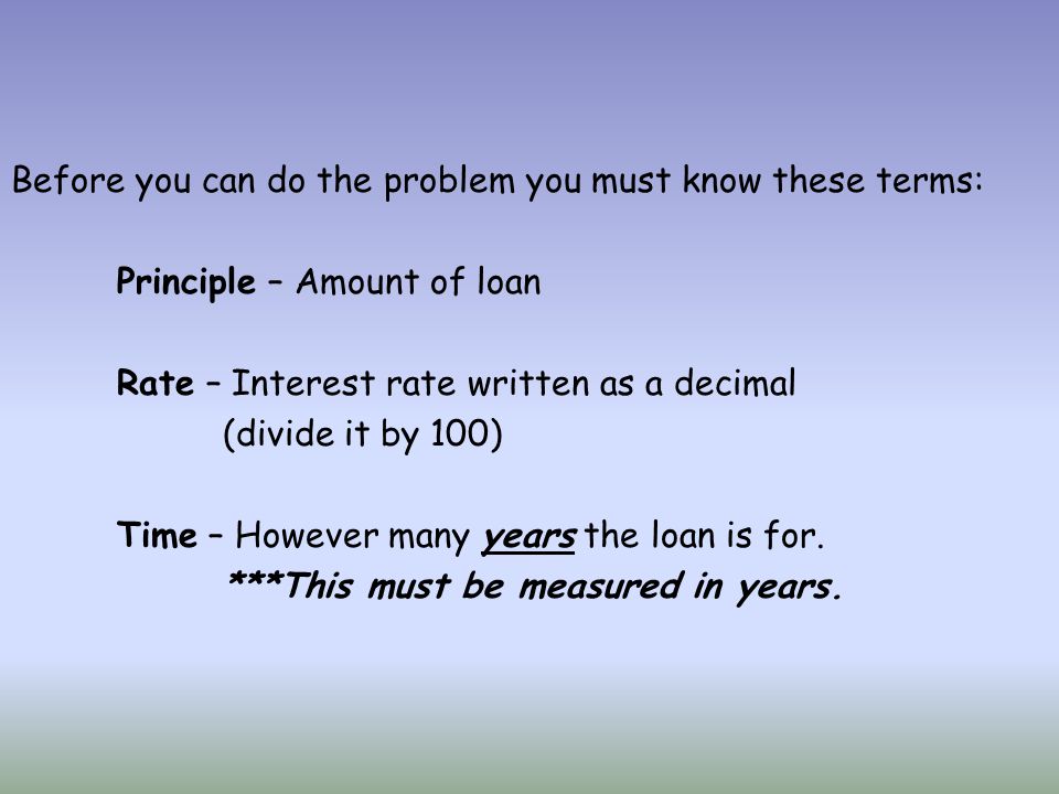 Before you can do the problem you must know these terms: Principle – Amount of loan Rate – Interest rate written as a decimal (divide it by 100) Time – However many years the loan is for.