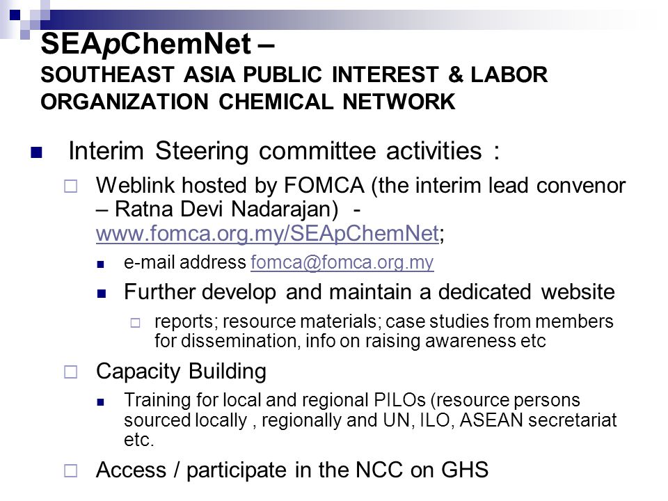 SEApChemNet – SOUTHEAST ASIA PUBLIC INTEREST & LABOR ORGANIZATION CHEMICAL NETWORK Interim Steering committee activities :  Weblink hosted by FOMCA (the interim lead convenor – Ratna Devi Nadarajan) address Further develop and maintain a dedicated website  reports; resource materials; case studies from members for dissemination, info on raising awareness etc  Capacity Building Training for local and regional PILOs (resource persons sourced locally, regionally and UN, ILO, ASEAN secretariat etc.