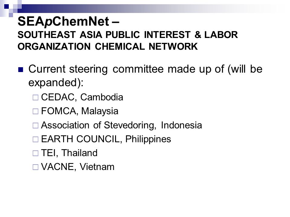 SEApChemNet – SOUTHEAST ASIA PUBLIC INTEREST & LABOR ORGANIZATION CHEMICAL NETWORK Current steering committee made up of (will be expanded):  CEDAC, Cambodia  FOMCA, Malaysia  Association of Stevedoring, Indonesia  EARTH COUNCIL, Philippines  TEI, Thailand  VACNE, Vietnam