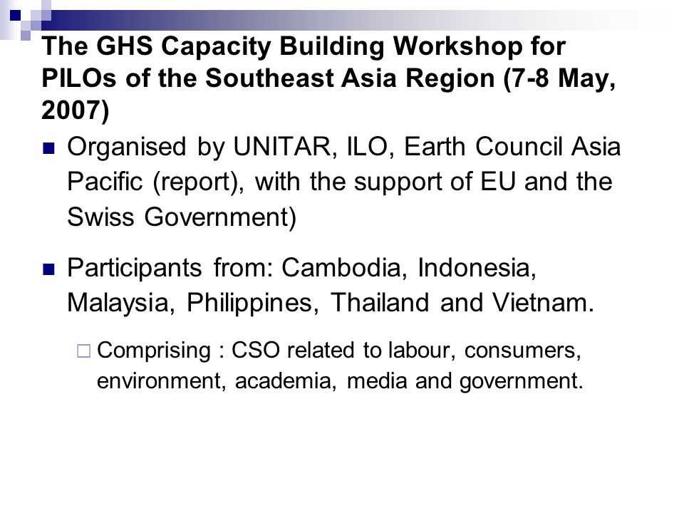 The GHS Capacity Building Workshop for PILOs of the Southeast Asia Region (7-8 May, 2007) Organised by UNITAR, ILO, Earth Council Asia Pacific (report), with the support of EU and the Swiss Government) Participants from: Cambodia, Indonesia, Malaysia, Philippines, Thailand and Vietnam.