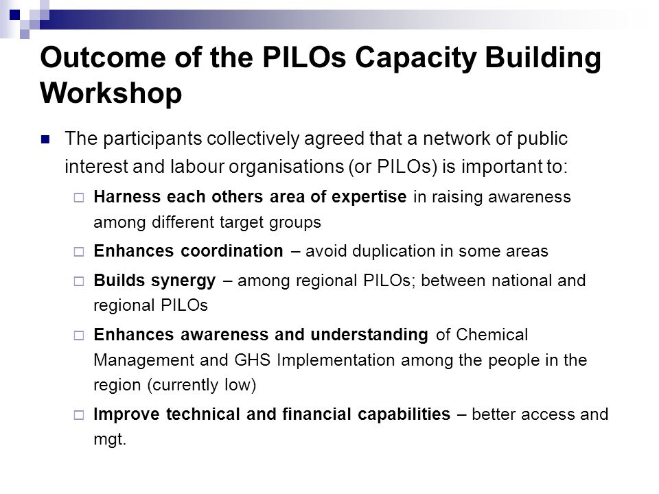 Outcome of the PILOs Capacity Building Workshop The participants collectively agreed that a network of public interest and labour organisations (or PILOs) is important to:  Harness each others area of expertise in raising awareness among different target groups  Enhances coordination – avoid duplication in some areas  Builds synergy – among regional PILOs; between national and regional PILOs  Enhances awareness and understanding of Chemical Management and GHS Implementation among the people in the region (currently low)  Improve technical and financial capabilities – better access and mgt.