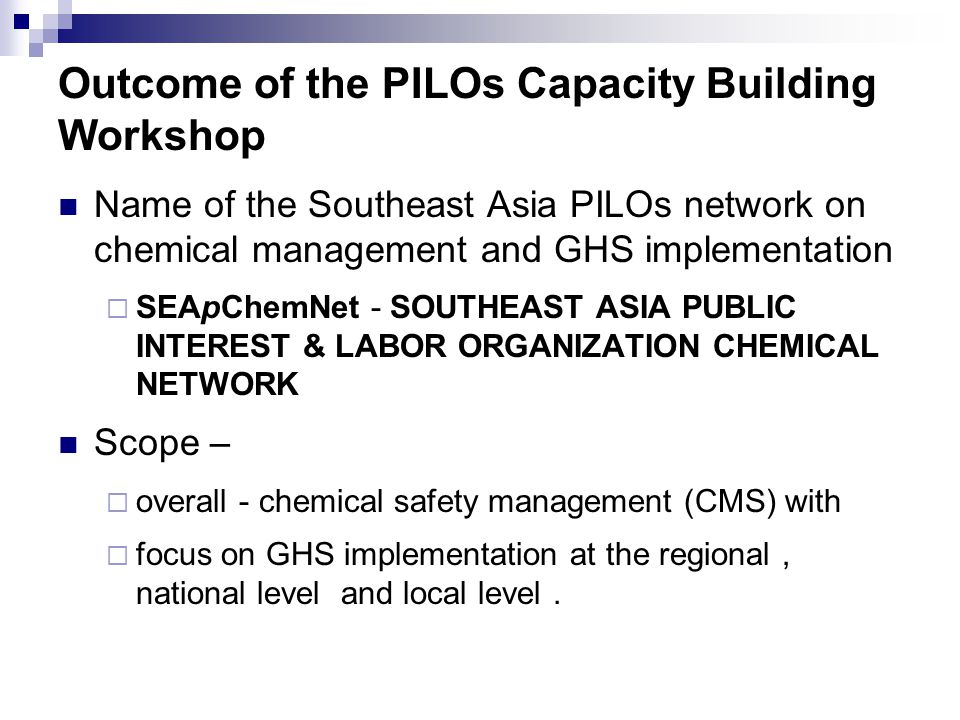 Outcome of the PILOs Capacity Building Workshop Name of the Southeast Asia PILOs network on chemical management and GHS implementation  SEApChemNet - SOUTHEAST ASIA PUBLIC INTEREST & LABOR ORGANIZATION CHEMICAL NETWORK Scope –  overall - chemical safety management (CMS) with  focus on GHS implementation at the regional, national level and local level.