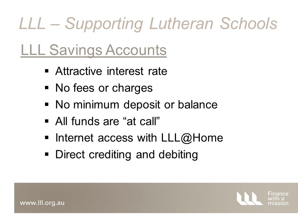  Attractive interest rate  No fees or charges  No minimum deposit or balance  All funds are at call  Internet access with  Direct crediting and debiting LLL Savings Accounts LLL – Supporting Lutheran Schools