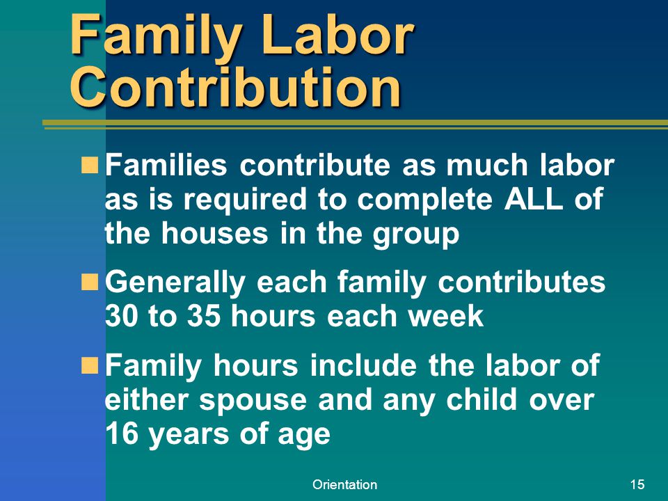 Orientation15 Family Labor Contribution Families contribute as much labor as is required to complete ALL of the houses in the group Generally each family contributes 30 to 35 hours each week Family hours include the labor of either spouse and any child over 16 years of age