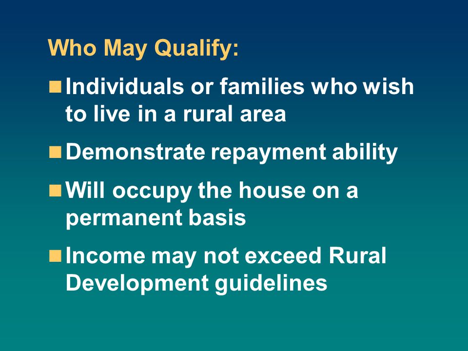 Who May Qualify: Individuals or families who wish to live in a rural area Demonstrate repayment ability Will occupy the house on a permanent basis Income may not exceed Rural Development guidelines