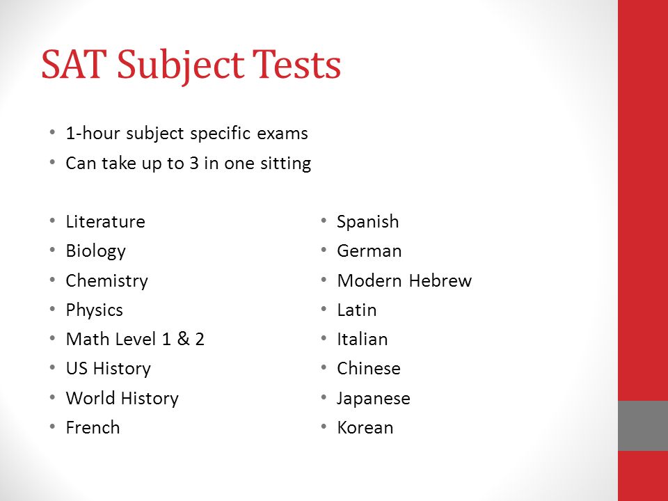SAT Subject Tests 1-hour subject specific exams Can take up to 3 in one sitting Literature Biology Chemistry Physics Math Level 1 & 2 US History World History French Spanish German Modern Hebrew Latin Italian Chinese Japanese Korean