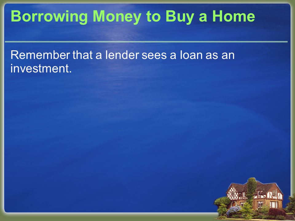 Borrowing Money to Buy a Home Remember that a lender sees a loan as an investment.
