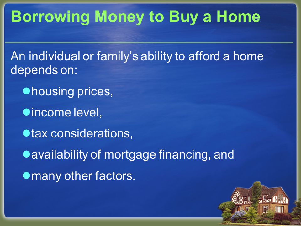 Borrowing Money to Buy a Home An individual or family’s ability to afford a home depends on: housing prices, income level, tax considerations, availability of mortgage financing, and many other factors.