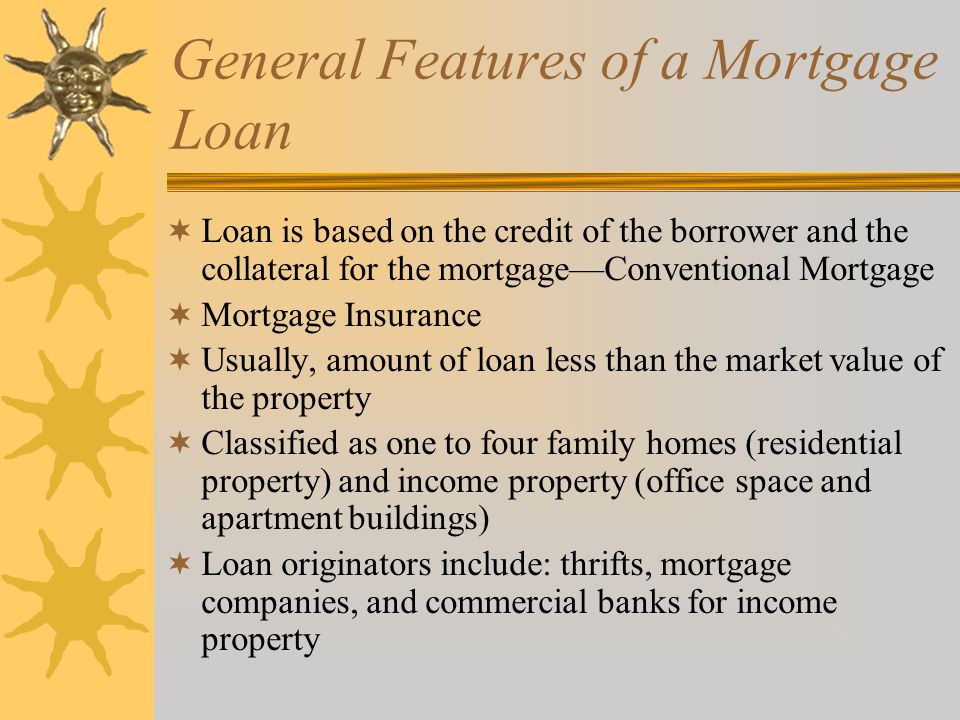 General Features of a Mortgage Loan  Loan is based on the credit of the borrower and the collateral for the mortgage—Conventional Mortgage  Mortgage Insurance  Usually, amount of loan less than the market value of the property  Classified as one to four family homes (residential property) and income property (office space and apartment buildings)  Loan originators include: thrifts, mortgage companies, and commercial banks for income property