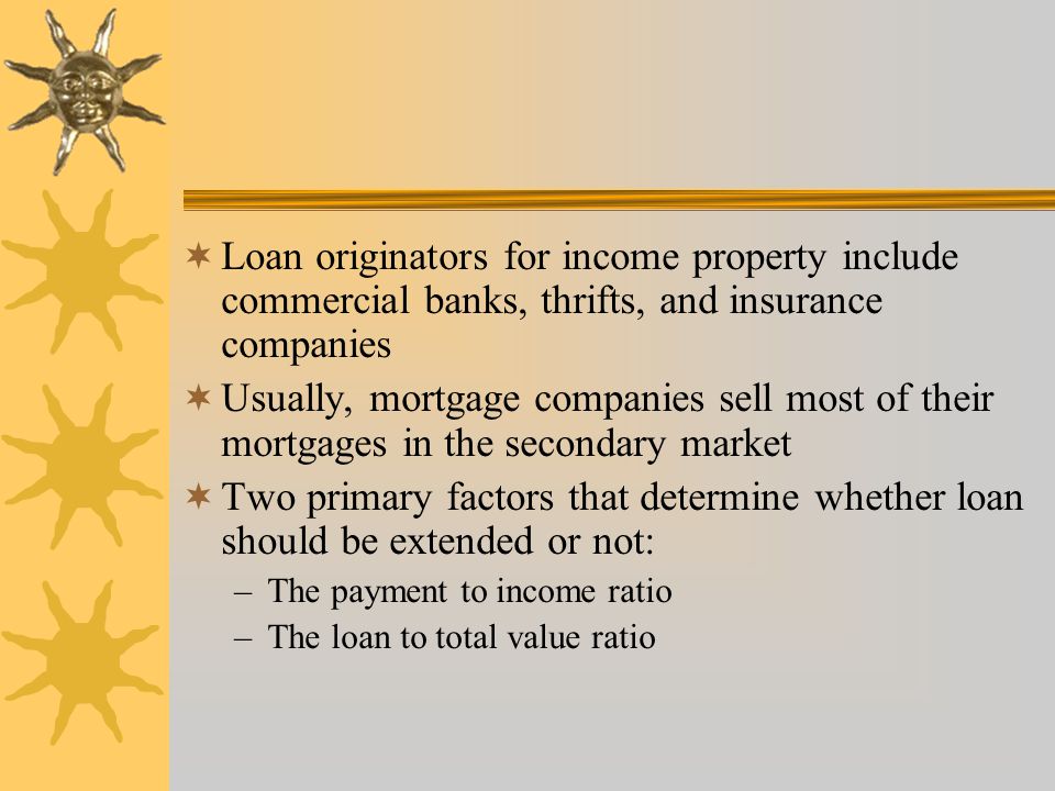  Loan originators for income property include commercial banks, thrifts, and insurance companies  Usually, mortgage companies sell most of their mortgages in the secondary market  Two primary factors that determine whether loan should be extended or not: –The payment to income ratio –The loan to total value ratio