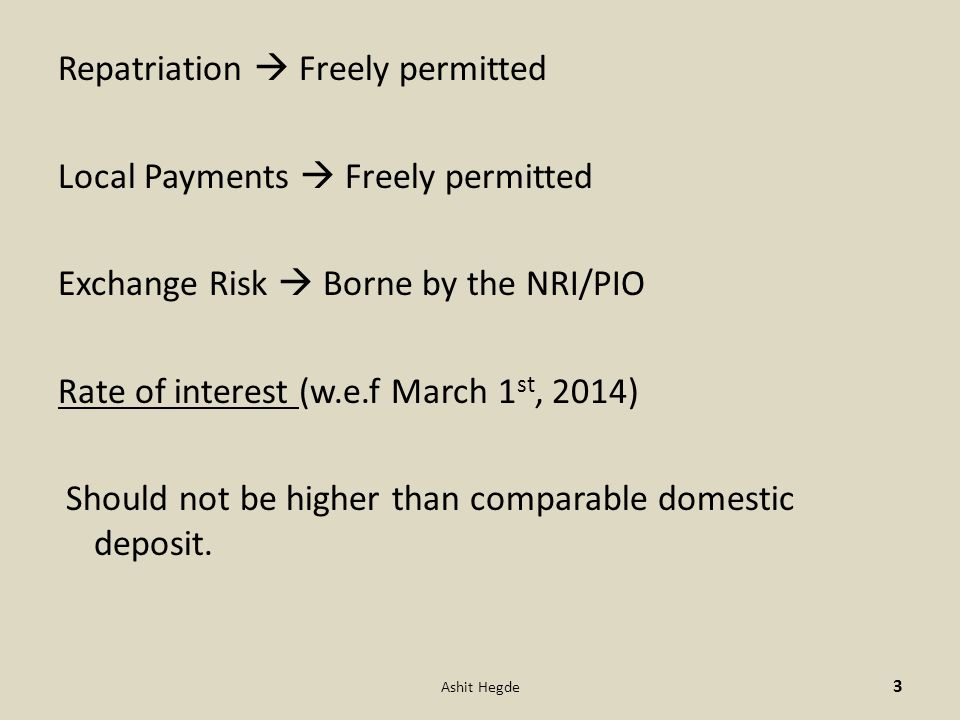 Repatriation  Freely permitted Local Payments  Freely permitted Exchange Risk  Borne by the NRI/PIO Rate of interest (w.e.f March 1 st, 2014) Should not be higher than comparable domestic deposit.