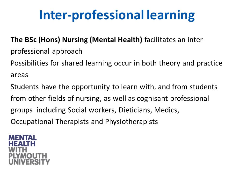 The BSc (Hons) Nursing (Mental Health) facilitates an inter- professional approach Possibilities for shared learning occur in both theory and practice areas Students have the opportunity to learn with, and from students from other fields of nursing, as well as cognisant professional groups including Social workers, Dieticians, Medics, Occupational Therapists and Physiotherapists Inter-professional learning