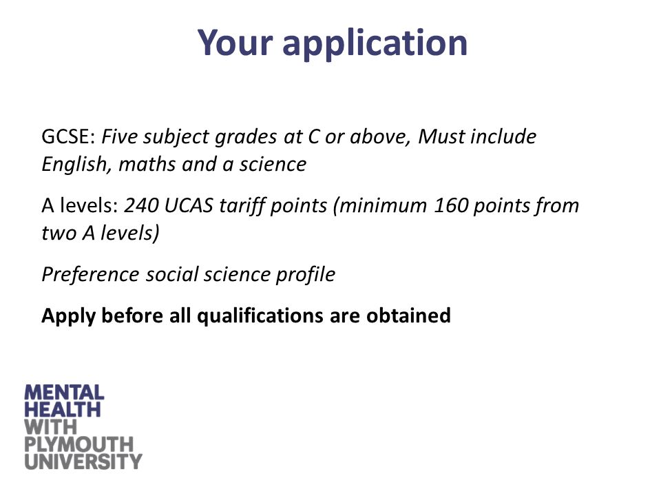 GCSE: Five subject grades at C or above, Must include English, maths and a science A levels: 240 UCAS tariff points (minimum 160 points from two A levels) Preference social science profile Apply before all qualifications are obtained Your application