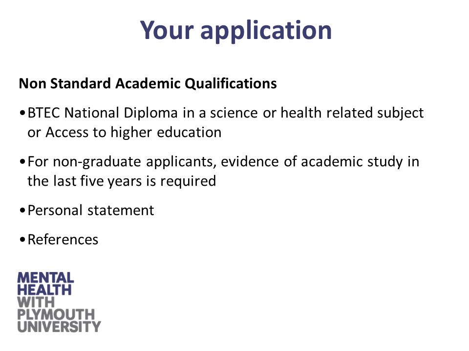 Non Standard Academic Qualifications BTEC National Diploma in a science or health related subject or Access to higher education For non-graduate applicants, evidence of academic study in the last five years is required Personal statement References Your application