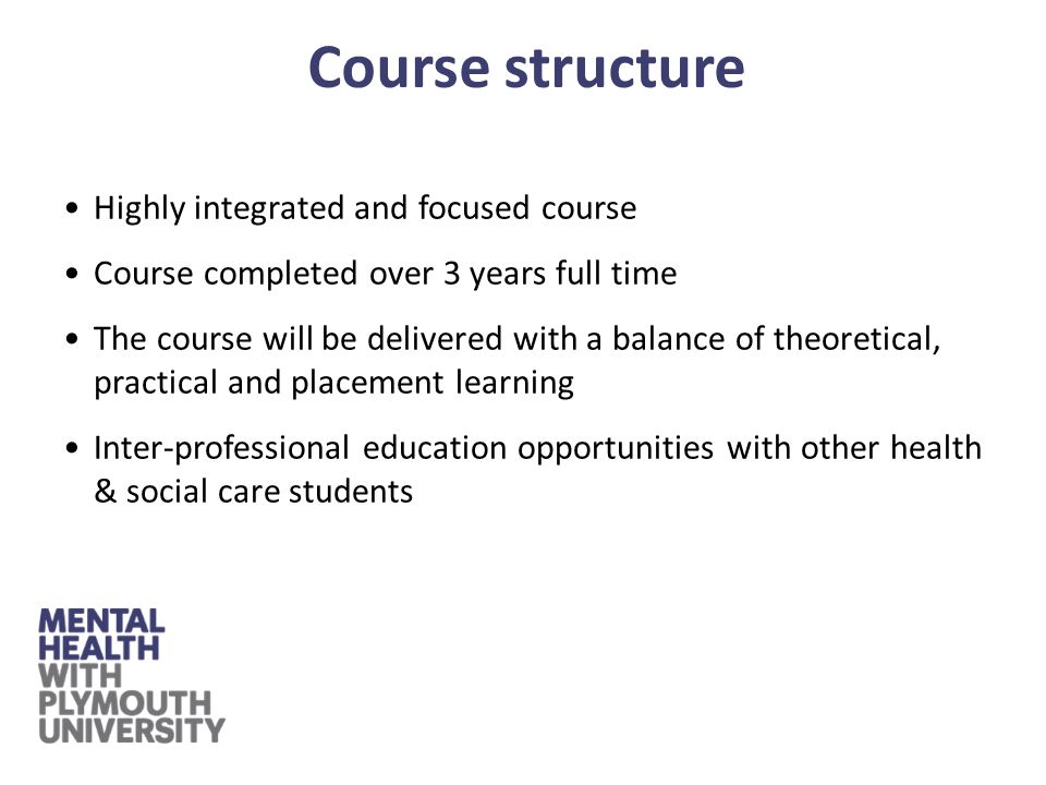 Highly integrated and focused course Course completed over 3 years full time The course will be delivered with a balance of theoretical, practical and placement learning Inter-professional education opportunities with other health & social care students Course structure