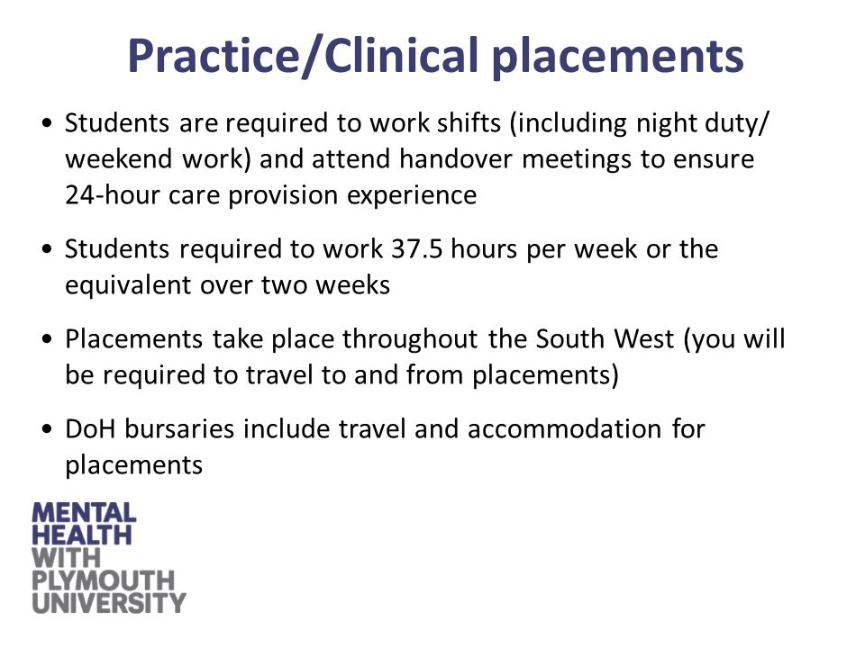 Students are required to work shifts (including night duty/ weekend work) and attend handover meetings to ensure 24-hour care provision experience Students required to work 37.5 hours per week or the equivalent over two weeks Placements take place throughout the South West (you will be required to travel to and from placements) DoH bursaries include travel and accommodation for placements Practice/Clinical placements