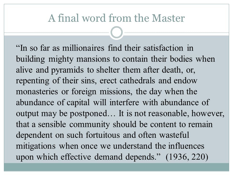 A final word from the Master In so far as millionaires find their satisfaction in building mighty mansions to contain their bodies when alive and pyramids to shelter them after death, or, repenting of their sins, erect cathedrals and endow monasteries or foreign missions, the day when the abundance of capital will interfere with abundance of output may be postponed… It is not reasonable, however, that a sensible community should be content to remain dependent on such fortuitous and often wasteful mitigations when once we understand the influences upon which effective demand depends. (1936, 220)