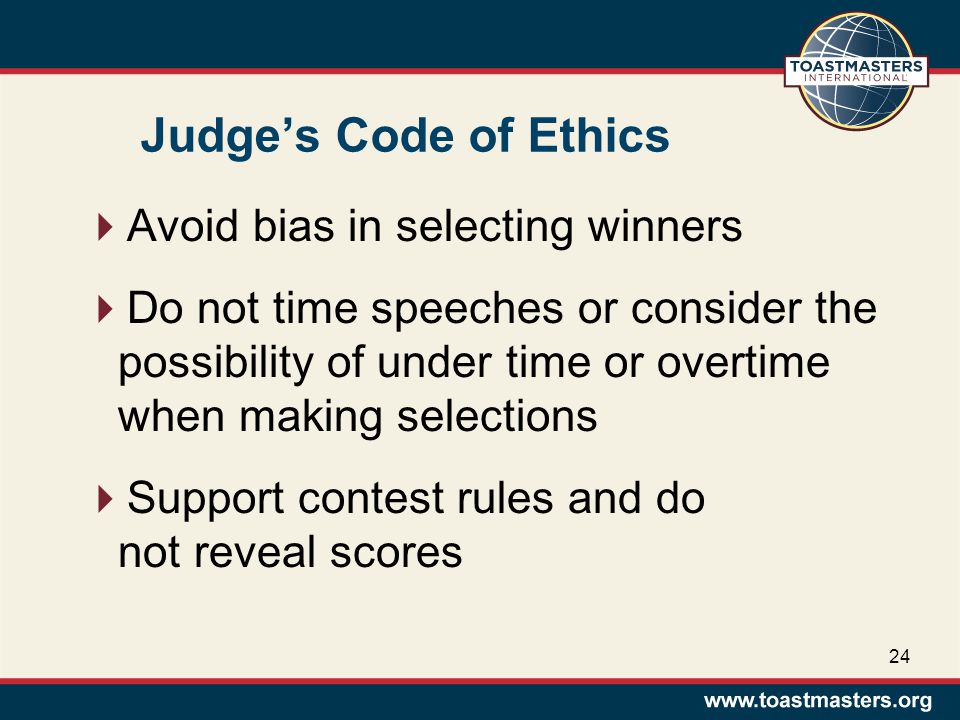 Judge’s Code of Ethics  Avoid bias in selecting winners  Do not time speeches or consider the possibility of under time or overtime when making selections  Support contest rules and do not reveal scores 24