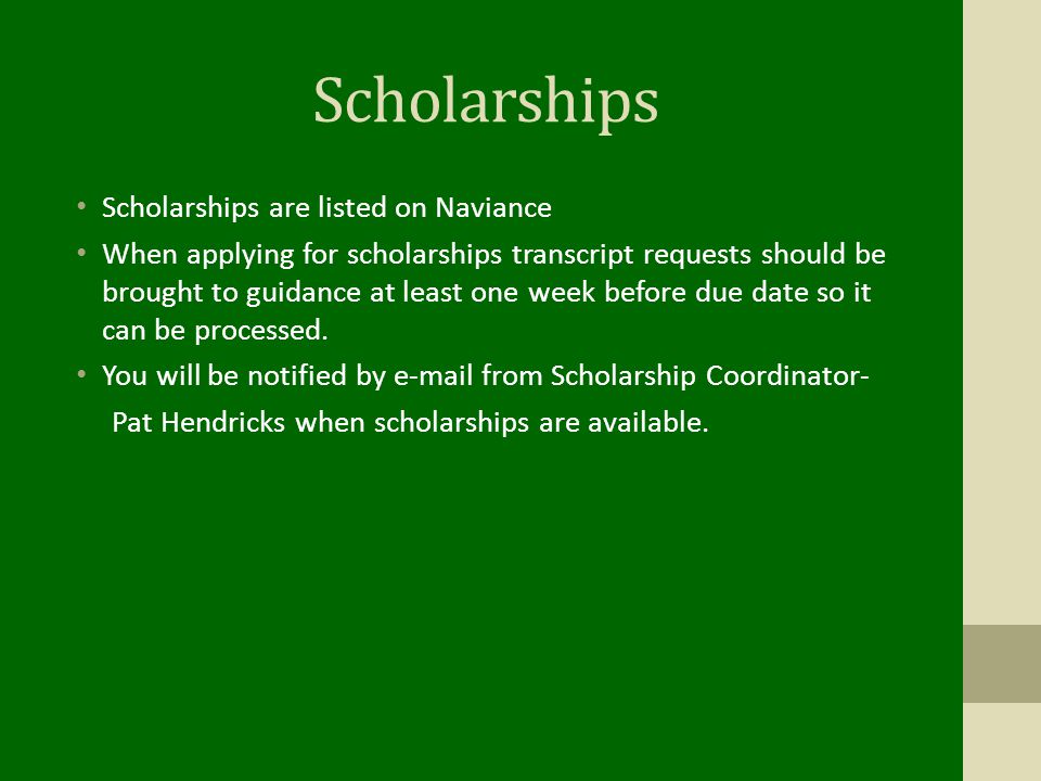 Scholarships Scholarships are listed on Naviance When applying for scholarships transcript requests should be brought to guidance at least one week before due date so it can be processed.