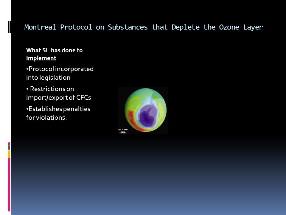 Montreal Protocol on Substances that Deplete the Ozone Layer What SL has done to Implement Protocol incorporated into legislation Restrictions on import/export of CFCs Establishes penalties for violations.