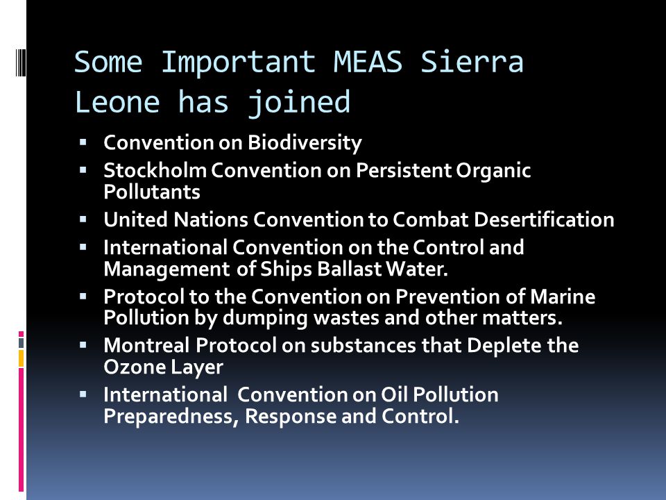 Some Important MEAS Sierra Leone has joined  Convention on Biodiversity  Stockholm Convention on Persistent Organic Pollutants  United Nations Convention to Combat Desertification  International Convention on the Control and Management of Ships Ballast Water.