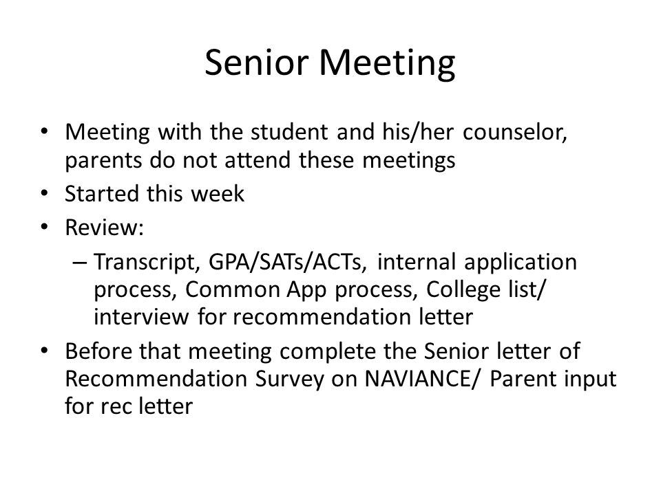 Senior Meeting Meeting with the student and his/her counselor, parents do not attend these meetings Started this week Review: – Transcript, GPA/SATs/ACTs, internal application process, Common App process, College list/ interview for recommendation letter Before that meeting complete the Senior letter of Recommendation Survey on NAVIANCE/ Parent input for rec letter