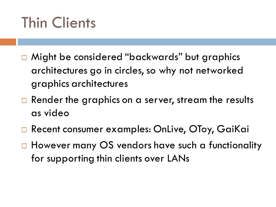 Thin Clients  Might be considered backwards but graphics architectures go in circles, so why not networked graphics architectures  Render the graphics on a server, stream the results as video  Recent consumer examples: OnLive, OToy, GaiKai  However many OS vendors have such a functionality for supporting thin clients over LANs