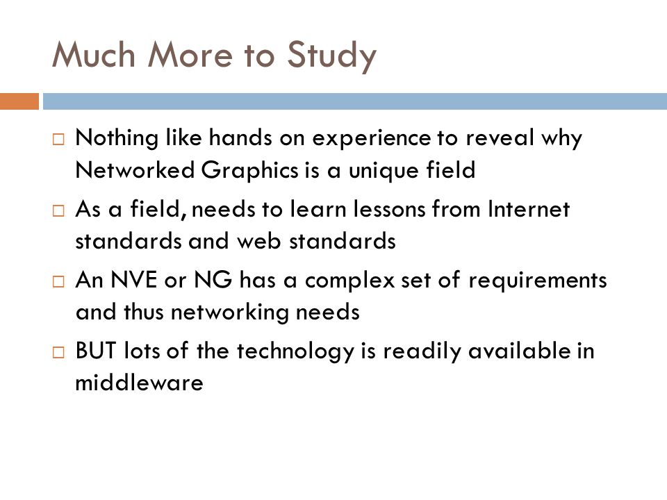 Much More to Study  Nothing like hands on experience to reveal why Networked Graphics is a unique field  As a field, needs to learn lessons from Internet standards and web standards  An NVE or NG has a complex set of requirements and thus networking needs  BUT lots of the technology is readily available in middleware