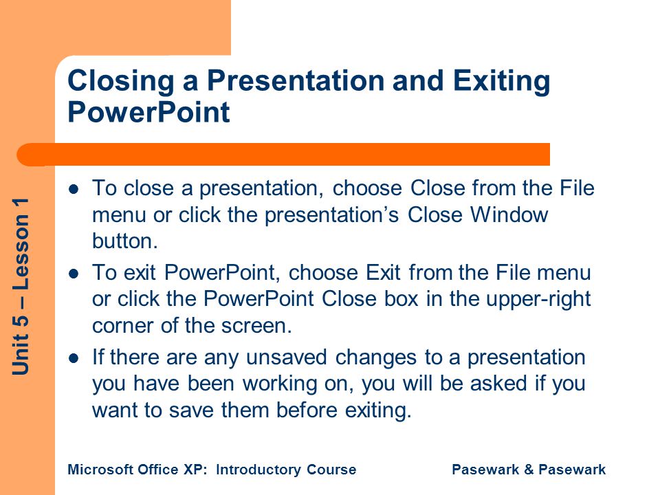 Unit 5 – Lesson 1 Microsoft Office XP: Introductory Course Pasewark & Pasewark Closing a Presentation and Exiting PowerPoint To close a presentation, choose Close from the File menu or click the presentation’s Close Window button.