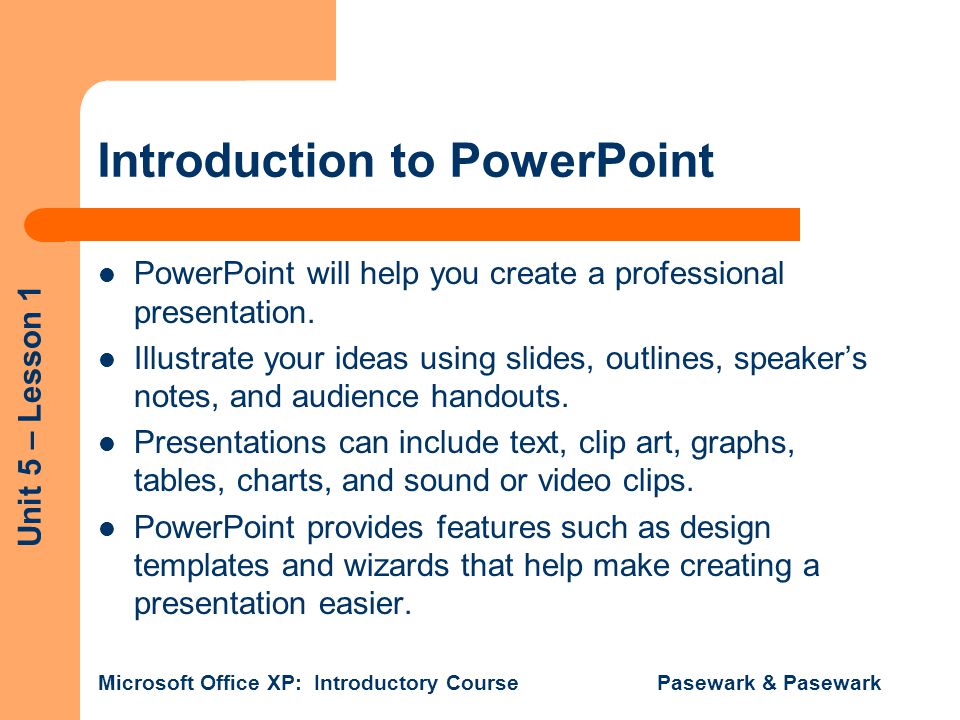 Unit 5 – Lesson 1 Microsoft Office XP: Introductory Course Pasewark & Pasewark Introduction to PowerPoint PowerPoint will help you create a professional presentation.