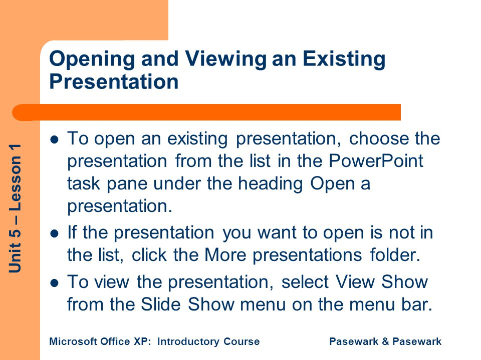 Unit 5 – Lesson 1 Microsoft Office XP: Introductory Course Pasewark & Pasewark Opening and Viewing an Existing Presentation To open an existing presentation, choose the presentation from the list in the PowerPoint task pane under the heading Open a presentation.