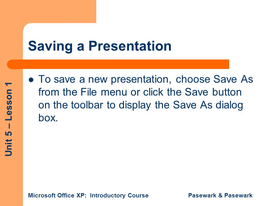 Unit 5 – Lesson 1 Microsoft Office XP: Introductory Course Pasewark & Pasewark Saving a Presentation To save a new presentation, choose Save As from the File menu or click the Save button on the toolbar to display the Save As dialog box.