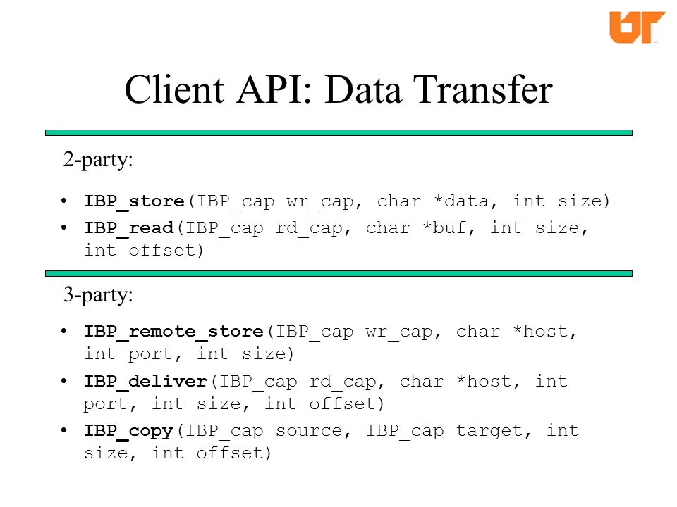 Client API: Data Transfer IBP_store(IBP_cap wr_cap, char *data, int size) IBP_read(IBP_cap rd_cap, char *buf, int size, int offset) IBP_remote_store(IBP_cap wr_cap, char *host, int port, int size) IBP_deliver(IBP_cap rd_cap, char *host, int port, int size, int offset) IBP_copy(IBP_cap source, IBP_cap target, int size, int offset) 2-party: 3-party:
