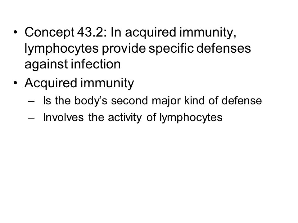 Concept 43.2: In acquired immunity, lymphocytes provide specific defenses against infection Acquired immunity –Is the body’s second major kind of defense –Involves the activity of lymphocytes