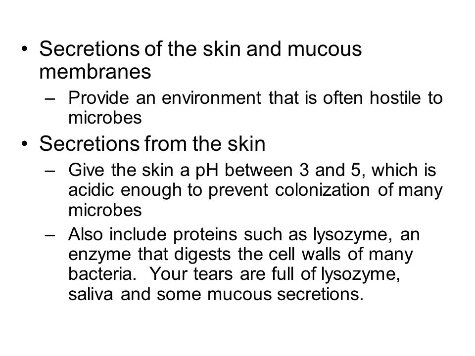 Secretions of the skin and mucous membranes –Provide an environment that is often hostile to microbes Secretions from the skin –Give the skin a pH between 3 and 5, which is acidic enough to prevent colonization of many microbes –Also include proteins such as lysozyme, an enzyme that digests the cell walls of many bacteria.
