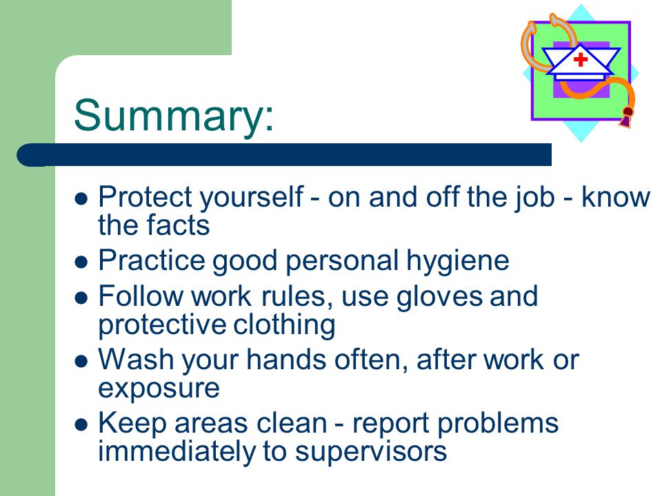 Summary: Protect yourself - on and off the job - know the facts Practice good personal hygiene Follow work rules, use gloves and protective clothing Wash your hands often, after work or exposure Keep areas clean - report problems immediately to supervisors