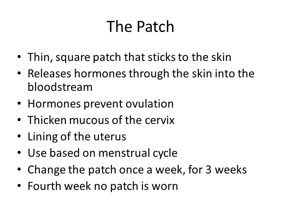 The Patch Thin, square patch that sticks to the skin Releases hormones through the skin into the bloodstream Hormones prevent ovulation Thicken mucous of the cervix Lining of the uterus Use based on menstrual cycle Change the patch once a week, for 3 weeks Fourth week no patch is worn