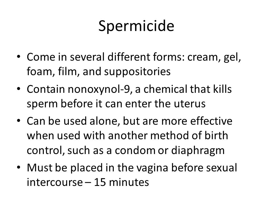 Spermicide Come in several different forms: cream, gel, foam, film, and suppositories Contain nonoxynol-9, a chemical that kills sperm before it can enter the uterus Can be used alone, but are more effective when used with another method of birth control, such as a condom or diaphragm Must be placed in the vagina before sexual intercourse – 15 minutes